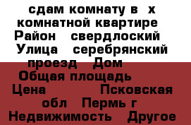 сдам комнату в 3х комнатной квартире › Район ­ свердлоский › Улица ­ серебрянский проезд › Дом ­ 19 › Общая площадь ­ 16 › Цена ­ 6 000 - Псковская обл., Пермь г. Недвижимость » Другое   